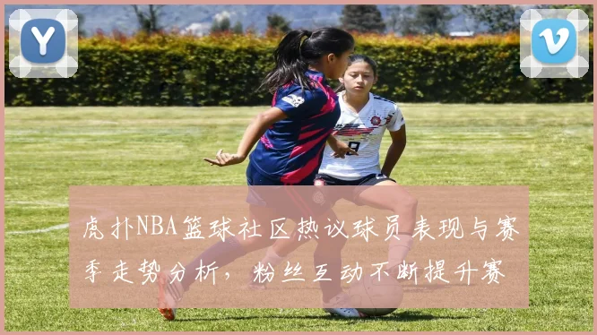 虎扑NBA篮球社区热议球员表现与赛季走势分析，粉丝互动不断提升赛事热度