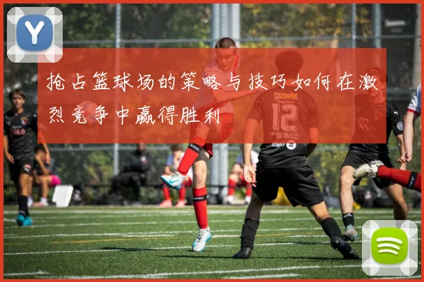 抢占篮球场的策略与技巧如何在激烈竞争中赢得胜利