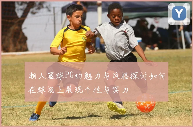 潮人篮球PG的魅力与风格探讨如何在球场上展现个性与实力