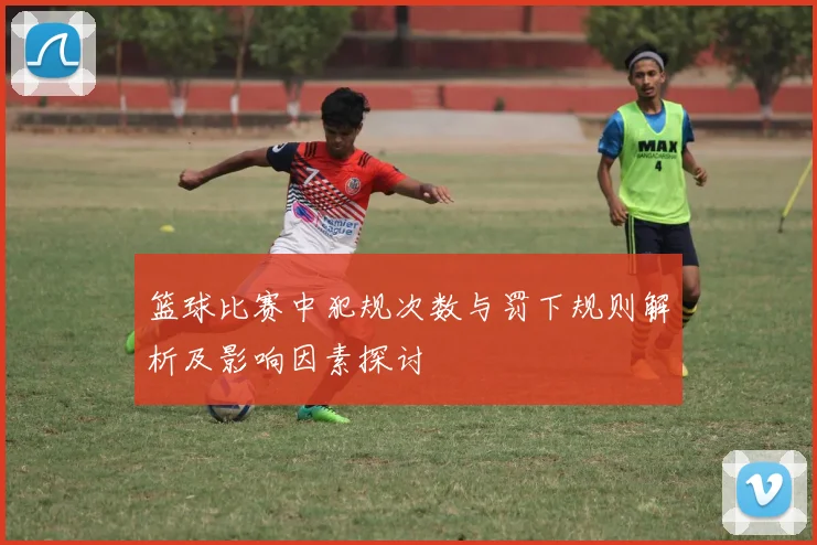 篮球比赛中犯规次数与罚下规则解析及影响因素探讨