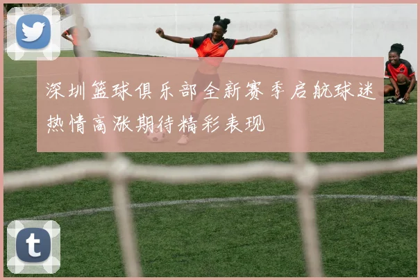 深圳篮球俱乐部全新赛季启航球迷热情高涨期待精彩表现