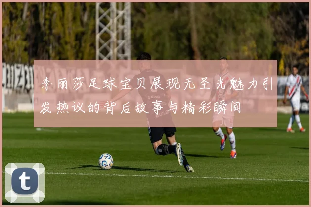 李丽莎足球宝贝展现无圣光魅力引发热议的背后故事与精彩瞬间